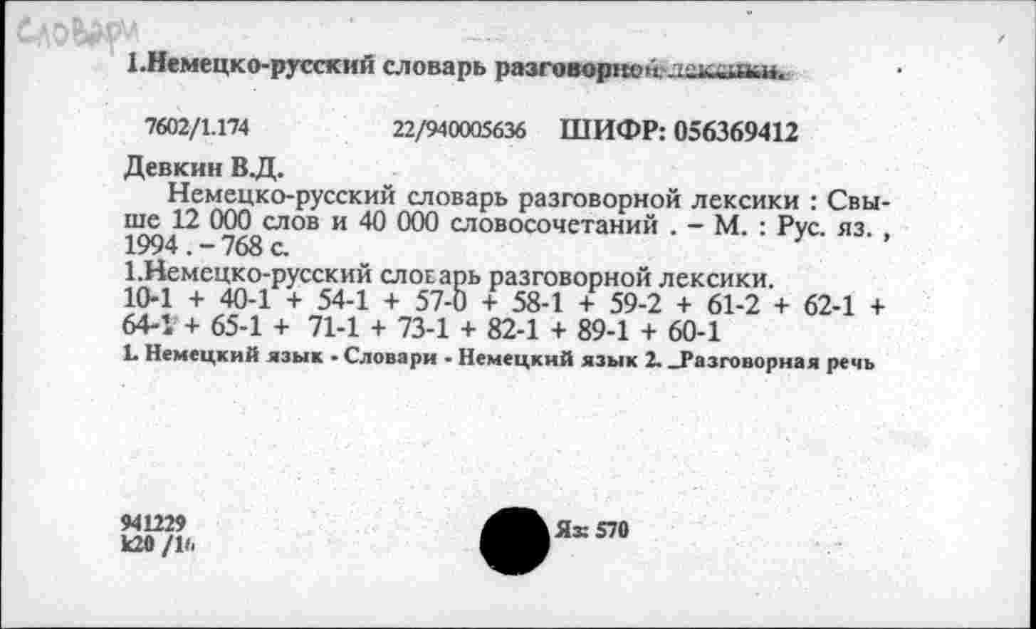 ﻿1.Немецко-русский словарь разговорное лскшьи.
7602/1.174	22/940005636 ШИФР: 056369412
Девкин В .Д.
Немецко-русский словарь разговорной лексики : Свыше 12 000 слов и 40 000 словосочетаний . — М. : Рус. яз. , 1994.-768 с.
1.Немецко-русский словарь разговорной лексики. 10-1 + 40-1 + 54-1 + 57-0 + 58-1 + 59-2 + 61-2 + 62-1 + 64-1 + 65-1 + 71-1 + 73-1 + 82-1 + 89-1 + 60-1
1* Немецкий язык - Словари - Немецкий язык 2. _Разговорная речь
941229
к20 /16